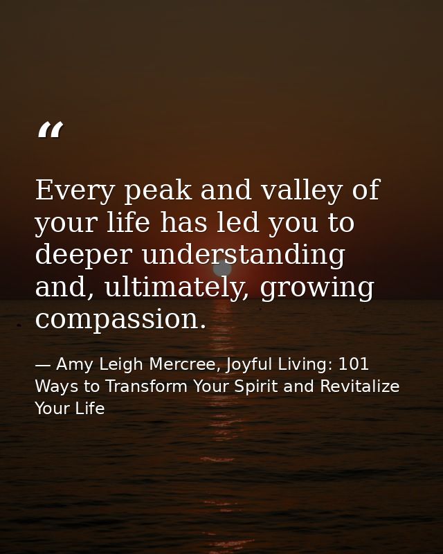 Every peak and valley of your life has led you to deeper understanding and, ultimately, growing compassion. — Amy Leigh Mercree, Joyful Living: 101 Ways to Transform Your Spirit and Revitalize Your Life
