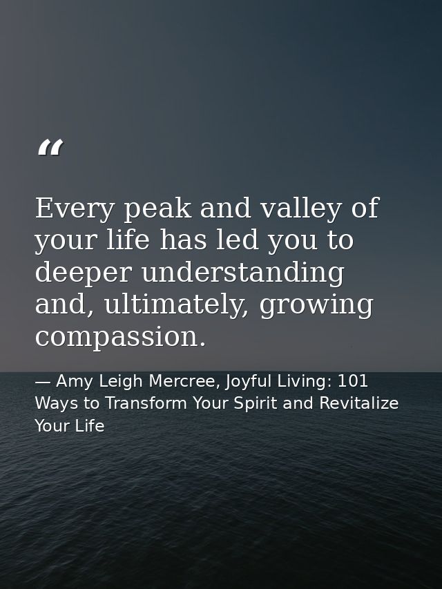 Every peak and valley of your life has led you to deeper understanding and, ultimately, growing compassion. — Amy Leigh Mercree, Joyful Living: 101 Ways to Transform Your Spirit and Revitalize Your Life