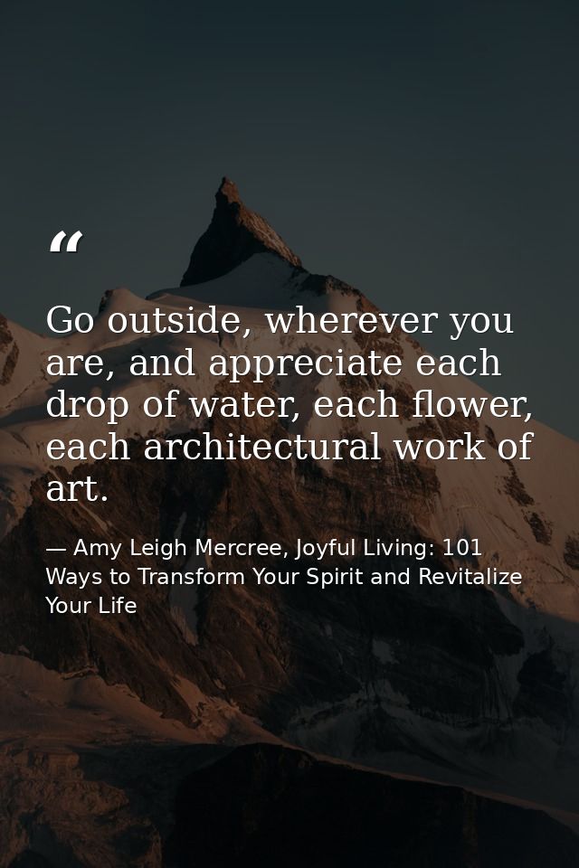 Go outside, wherever you are, and appreciate each drop of water, each flower, each architectural work of art. — Amy Leigh Mercree, Joyful Living: 101 Ways to Transform Your Spirit and Revitalize Your Life
