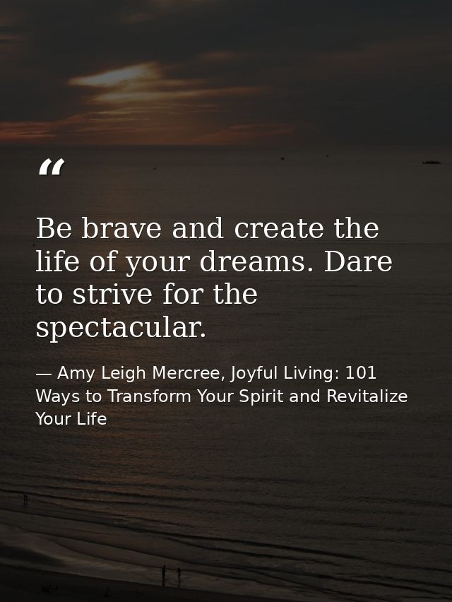 Be brave and create the life of your dreams. Dare to strive for the spectacular. — Amy Leigh Mercree, Joyful Living: 101 Ways to Transform Your Spirit and Revitalize Your Life