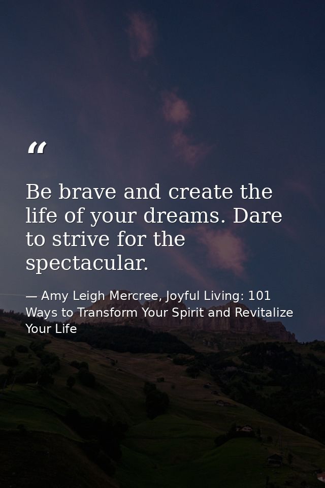 Be brave and create the life of your dreams. Dare to strive for the spectacular. — Amy Leigh Mercree, Joyful Living: 101 Ways to Transform Your Spirit and Revitalize Your Life
