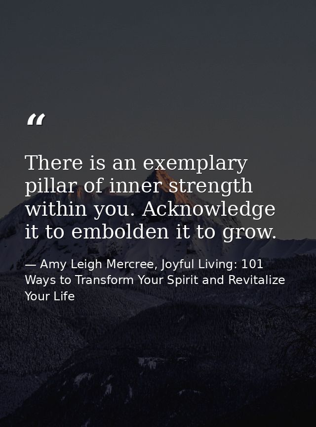 There is an exemplary pillar of inner strength within you. Acknowledge it to embolden it to grow. — Amy Leigh Mercree, Joyful Living: 101 Ways to Transform Your Spirit and Revitalize Your Life