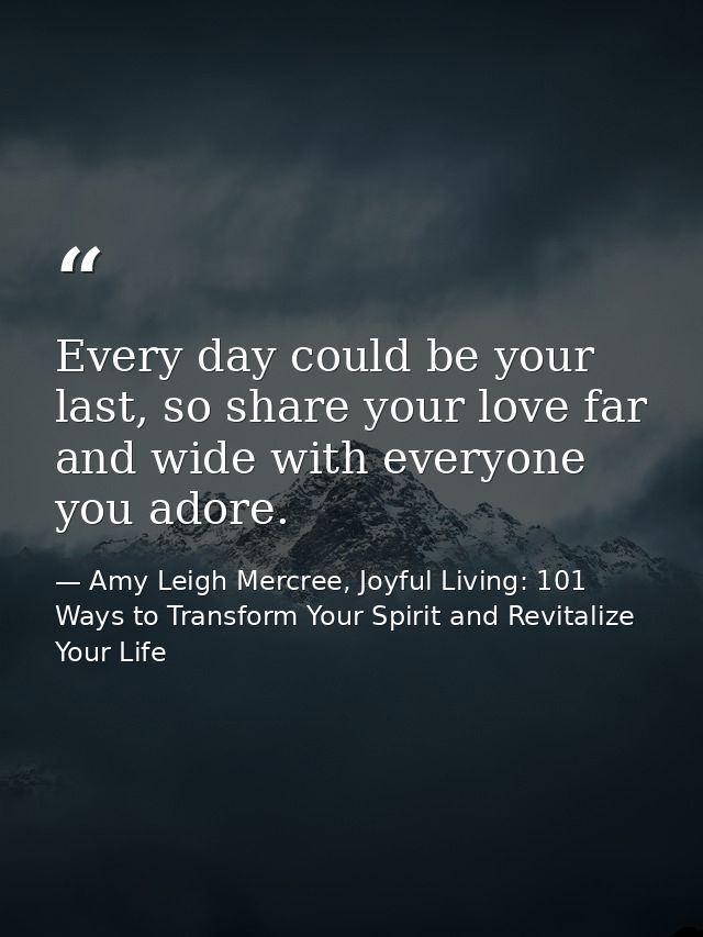 Every day could be your last, so share your love far and wide with everyone you adore. — Amy Leigh Mercree, Joyful Living: 101 Ways to Transform Your Spirit and Revitalize Your Life