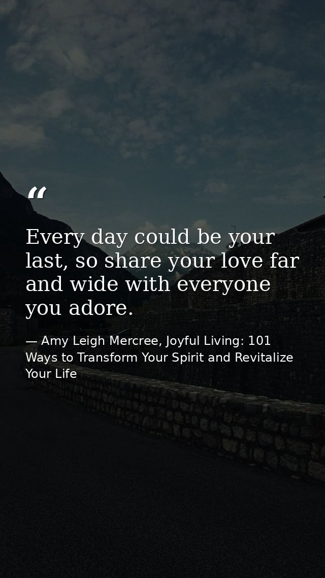 Every day could be your last, so share your love far and wide with everyone you adore. — Amy Leigh Mercree, Joyful Living: 101 Ways to Transform Your Spirit and Revitalize Your Life
