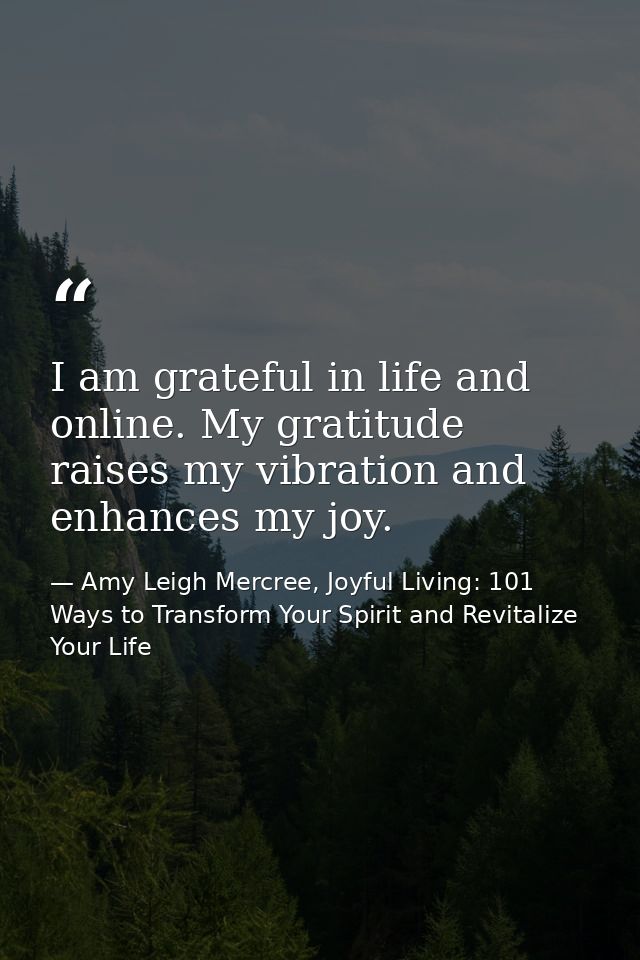I am grateful in life and online. My gratitude raises my vibration and enhances my joy. — Amy Leigh Mercree, Joyful Living: 101 Ways to Transform Your Spirit and Revitalize Your Life