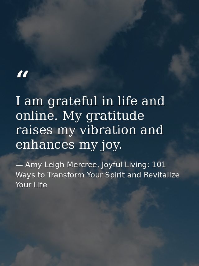 I am grateful in life and online. My gratitude raises my vibration and enhances my joy. — Amy Leigh Mercree, Joyful Living: 101 Ways to Transform Your Spirit and Revitalize Your Life