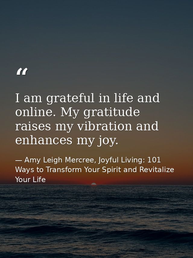 I am grateful in life and online. My gratitude raises my vibration and enhances my joy. — Amy Leigh Mercree, Joyful Living: 101 Ways to Transform Your Spirit and Revitalize Your Life