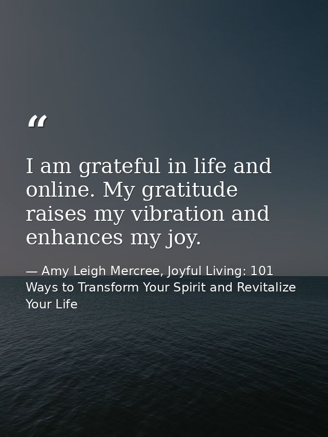 I am grateful in life and online. My gratitude raises my vibration and enhances my joy. — Amy Leigh Mercree, Joyful Living: 101 Ways to Transform Your Spirit and Revitalize Your Life