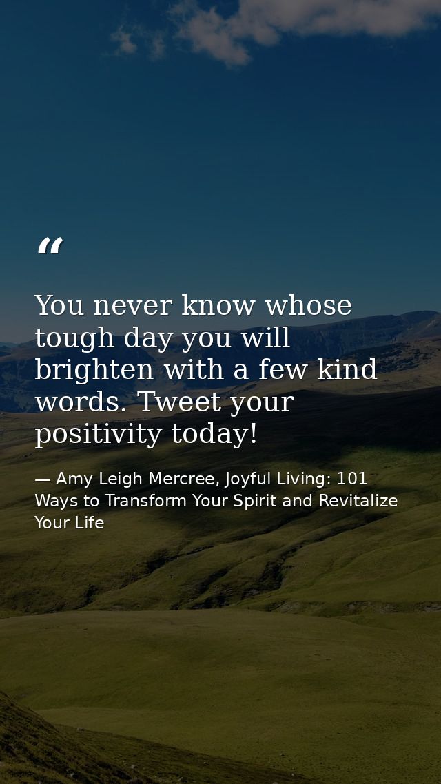 You never know whose tough day you will brighten with a few kind words. Tweet your positivity today! — Amy Leigh Mercree, Joyful Living: 101 Ways to Transform Your Spirit and Revitalize Your Life