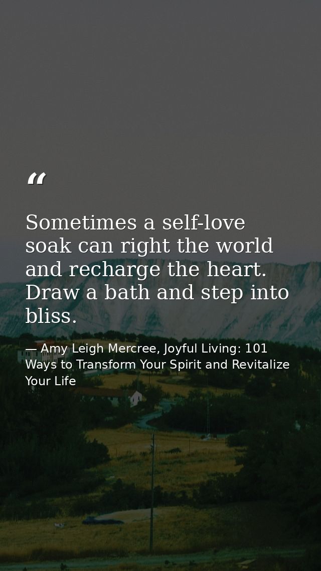 Sometimes a self-love soak can right the world and recharge the heart. Draw a bath and step into bliss. — Amy Leigh Mercree, Joyful Living: 101 Ways to Transform Your Spirit and Revitalize Your Life