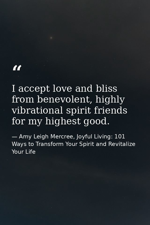 I accept love and bliss from benevolent, highly vibrational spirit friends for my highest good. — Amy Leigh Mercree, Joyful Living: 101 Ways to Transform Your Spirit and Revitalize Your Life