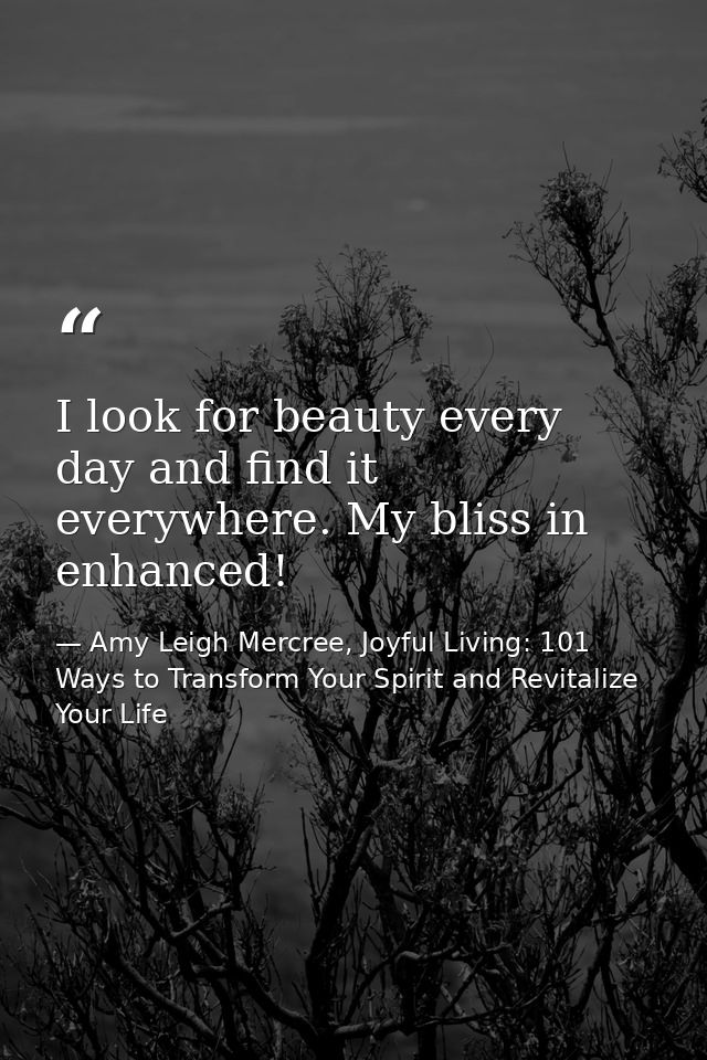 I look for beauty every day and find it everywhere. My bliss in enhanced! — Amy Leigh Mercree, Joyful Living: 101 Ways to Transform Your Spirit and Revitalize Your Life