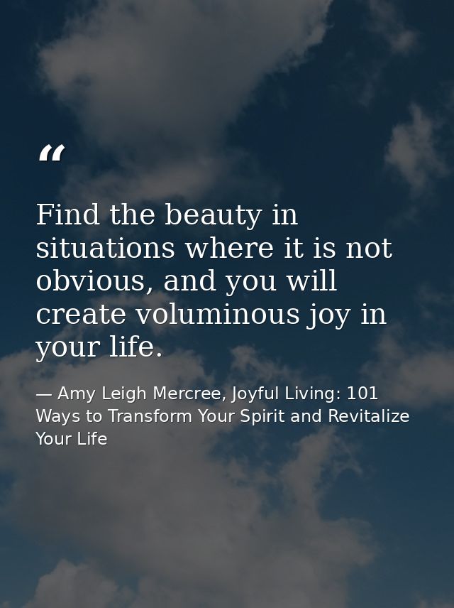 Find the beauty in situations where it is not obvious, and you will create voluminous joy in your life. — Amy Leigh Mercree, Joyful Living: 101 Ways to Transform Your Spirit and Revitalize Your Life