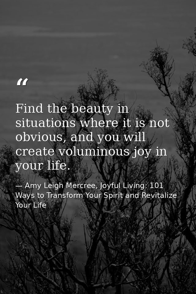 Find the beauty in situations where it is not obvious, and you will create voluminous joy in your life. — Amy Leigh Mercree, Joyful Living: 101 Ways to Transform Your Spirit and Revitalize Your Life
