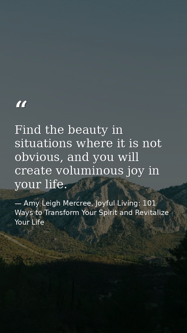 Find the beauty in situations where it is not obvious, and you will create voluminous joy in your life. — Amy Leigh Mercree, Joyful Living: 101 Ways to Transform Your Spirit and Revitalize Your Life