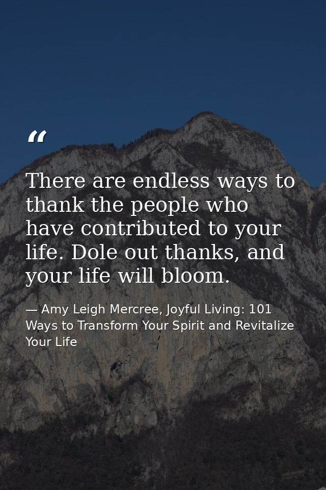 There are endless ways to thank the people who have contributed to your life. Dole out thanks, and your life will bloom. — Amy Leigh Mercree, Joyful Living: 101 Ways to Transform Your Spirit and Revitalize Your Life
