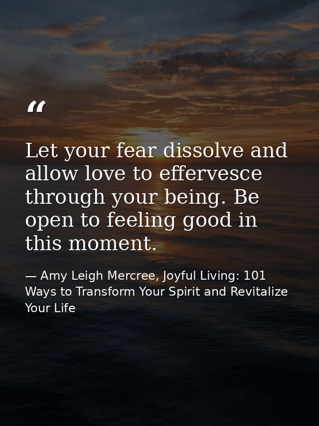 Let your fear dissolve and allow love to effervesce through your being. Be open to feeling good in this moment. — Amy Leigh Mercree, Joyful Living: 101 Ways to Transform Your Spirit and Revitalize Your Life