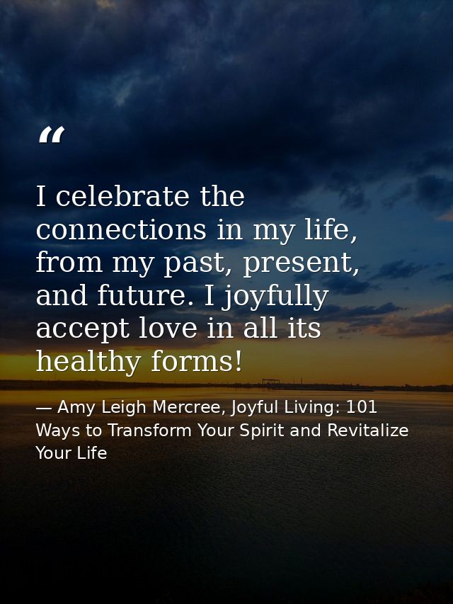 I celebrate the connections in my life, from my past, present, and future. I joyfully accept love in all its healthy for — Amy Leigh Mercree, Joyful Living: 101 Ways to Transform Your Spirit and Revitalize Your Life