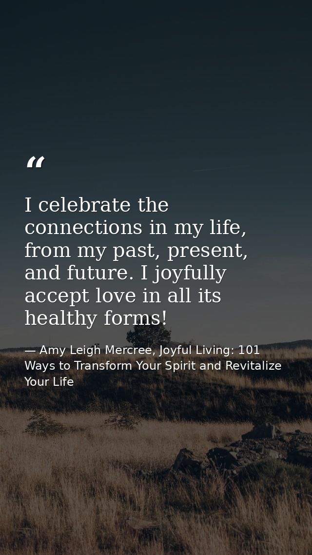 I celebrate the connections in my life, from my past, present, and future. I joyfully accept love in all its healthy for — Amy Leigh Mercree, Joyful Living: 101 Ways to Transform Your Spirit and Revitalize Your Life