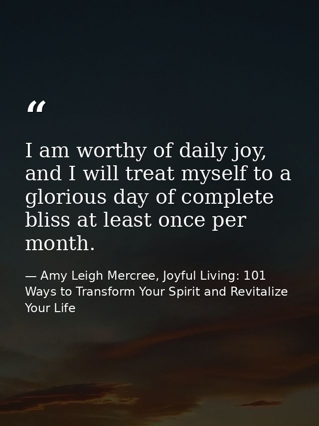 I am worthy of daily joy, and I will treat myself to a glorious day of complete bliss at least once per month. — Amy Leigh Mercree, Joyful Living: 101 Ways to Transform Your Spirit and Revitalize Your Life