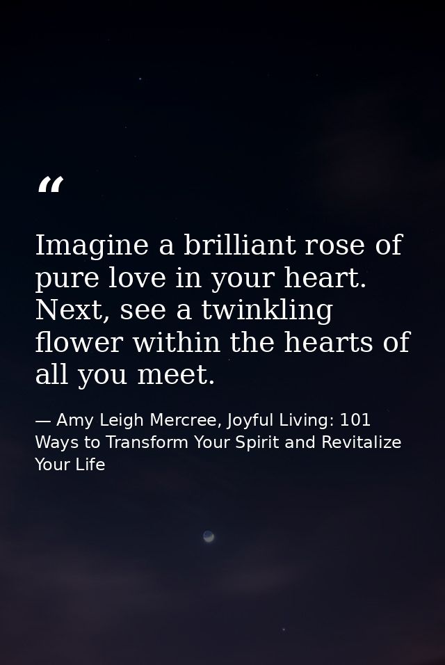 Imagine a brilliant rose of pure love in your heart. Next, see a twinkling flower within the hearts of all you meet. — Amy Leigh Mercree, Joyful Living: 101 Ways to Transform Your Spirit and Revitalize Your Life