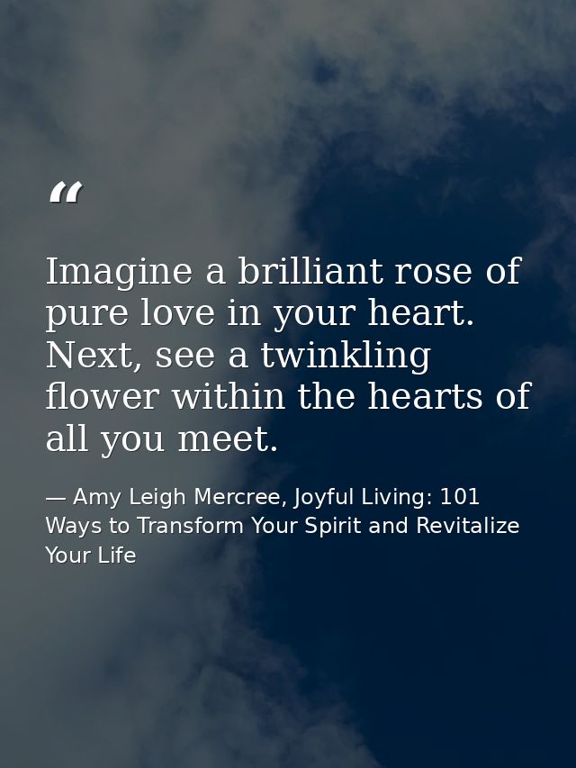 Imagine a brilliant rose of pure love in your heart. Next, see a twinkling flower within the hearts of all you meet. — Amy Leigh Mercree, Joyful Living: 101 Ways to Transform Your Spirit and Revitalize Your Life