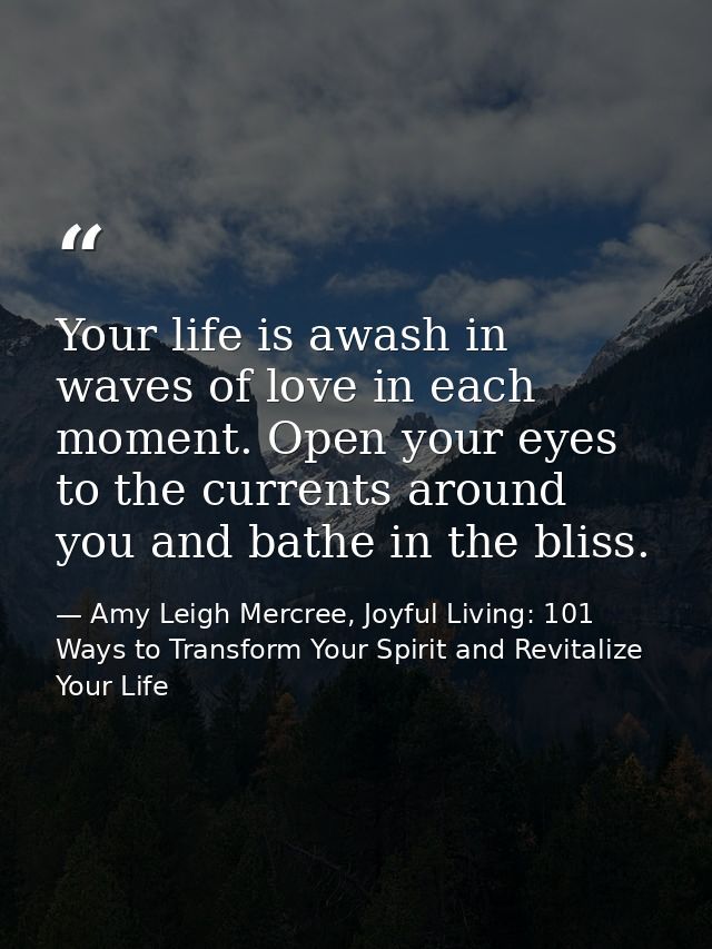 Your life is awash in waves of love in each moment. Open your eyes to the currents around you and bathe in the bliss. — Amy Leigh Mercree, Joyful Living: 101 Ways to Transform Your Spirit and Revitalize Your Life