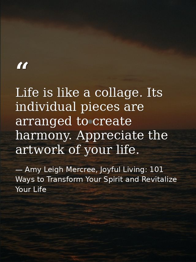 Life is like a collage. Its individual pieces are arranged to create harmony. Appreciate the artwork of your life. — Amy Leigh Mercree, Joyful Living: 101 Ways to Transform Your Spirit and Revitalize Your Life
