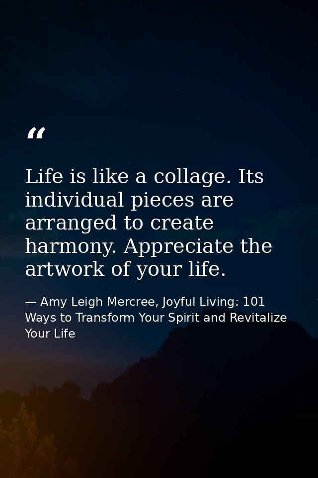 Life is like a collage. Its individual pieces are arranged to create harmony. Appreciate the artwork of your life. — Amy Leigh Mercree, Joyful Living: 101 Ways to Transform Your Spirit and Revitalize Your Life