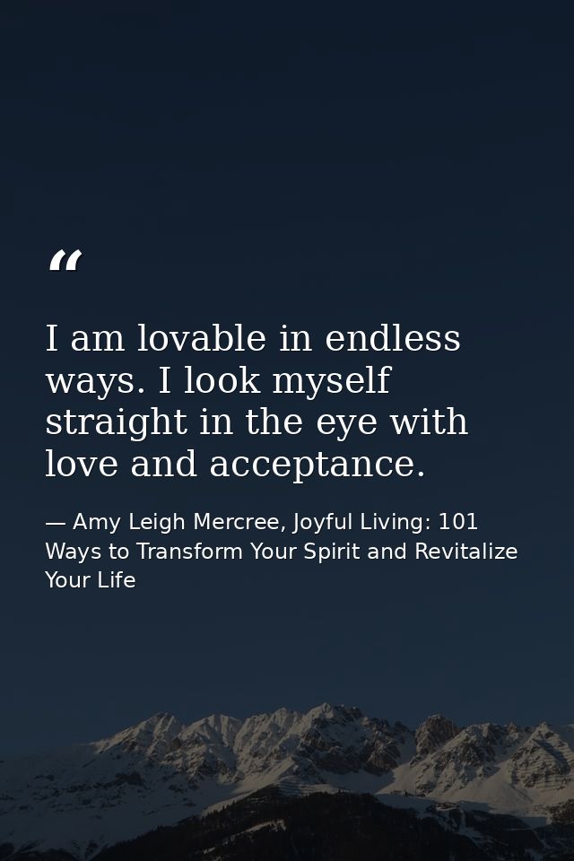 I am lovable in endless ways. I look myself straight in the eye with love and acceptance. — Amy Leigh Mercree, Joyful Living: 101 Ways to Transform Your Spirit and Revitalize Your Life