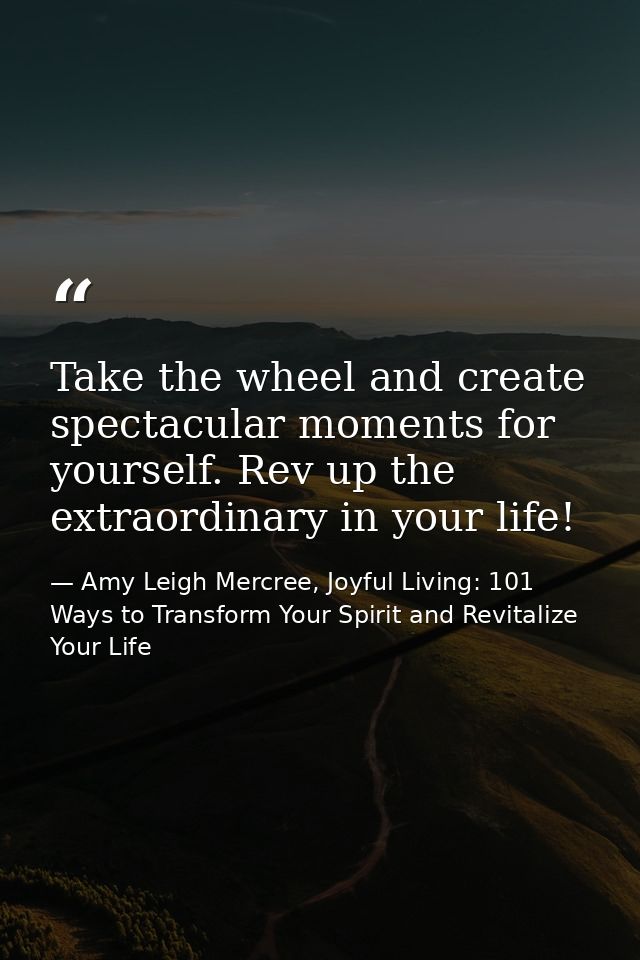 Take the wheel and create spectacular moments for yourself. Rev up the extraordinary in your life! — Amy Leigh Mercree, Joyful Living: 101 Ways to Transform Your Spirit and Revitalize Your Life