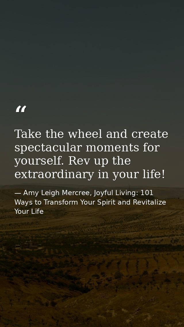 Take the wheel and create spectacular moments for yourself. Rev up the extraordinary in your life! — Amy Leigh Mercree, Joyful Living: 101 Ways to Transform Your Spirit and Revitalize Your Life