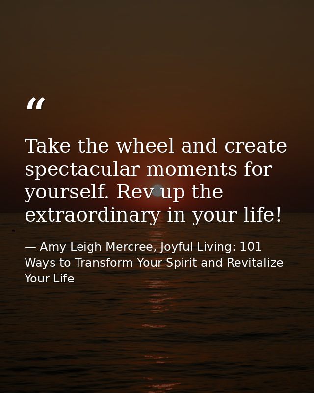 Take the wheel and create spectacular moments for yourself. Rev up the extraordinary in your life! — Amy Leigh Mercree, Joyful Living: 101 Ways to Transform Your Spirit and Revitalize Your Life