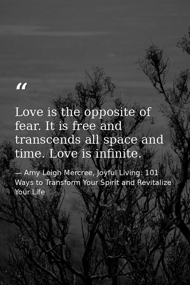 Love is the opposite of fear. It is free and transcends all space and time. Love is infinite. — Amy Leigh Mercree, Joyful Living: 101 Ways to Transform Your Spirit and Revitalize Your Life