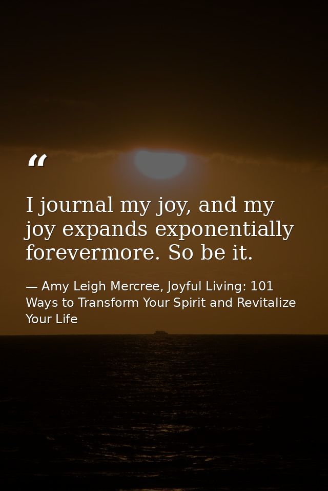 I journal my joy, and my joy expands exponentially forevermore. So be it. — Amy Leigh Mercree, Joyful Living: 101 Ways to Transform Your Spirit and Revitalize Your Life