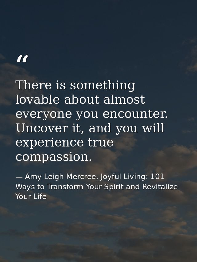 There is something lovable about almost everyone you encounter. Uncover it, and you will experience true compassion. — Amy Leigh Mercree, Joyful Living: 101 Ways to Transform Your Spirit and Revitalize Your Life