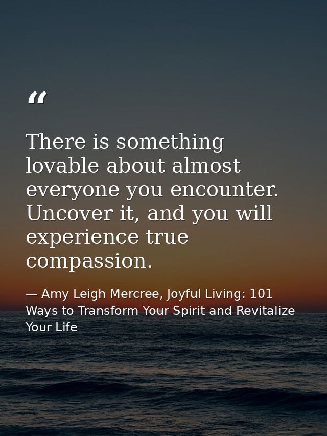 There is something lovable about almost everyone you encounter. Uncover it, and you will experience true compassion. — Amy Leigh Mercree, Joyful Living: 101 Ways to Transform Your Spirit and Revitalize Your Life
