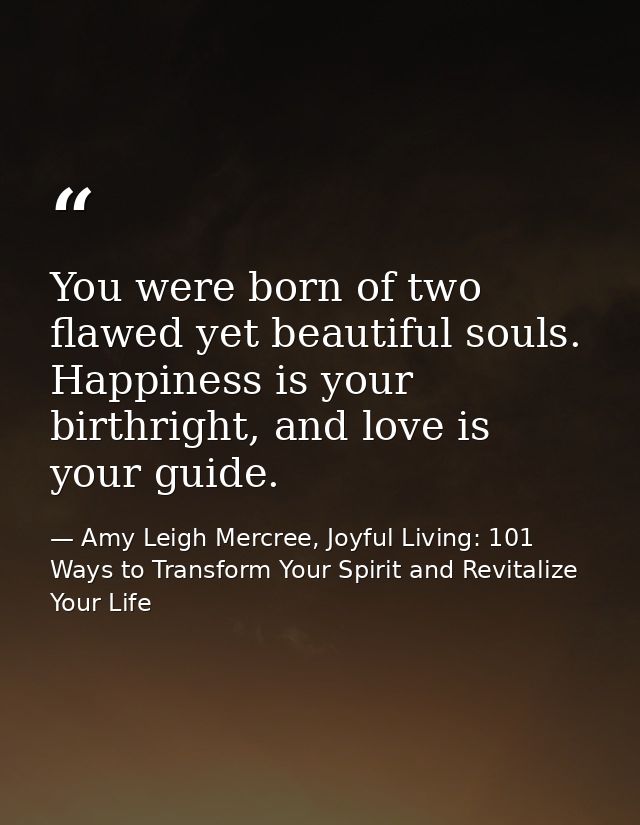 You were born of two flawed yet beautiful souls. Happiness is your birthright, and love is your guide. — Amy Leigh Mercree, Joyful Living: 101 Ways to Transform Your Spirit and Revitalize Your Life