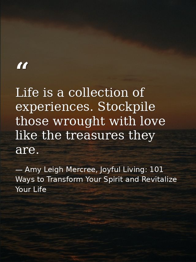 Life is a collection of experiences. Stockpile those wrought with love like the treasures they are. — Amy Leigh Mercree, Joyful Living: 101 Ways to Transform Your Spirit and Revitalize Your Life