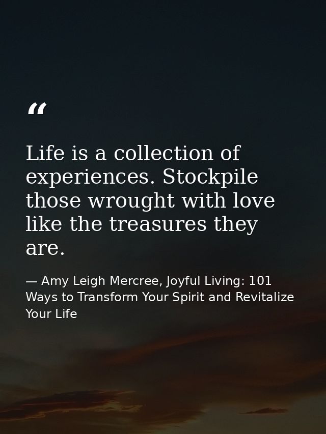 Life is a collection of experiences. Stockpile those wrought with love like the treasures they are. — Amy Leigh Mercree, Joyful Living: 101 Ways to Transform Your Spirit and Revitalize Your Life