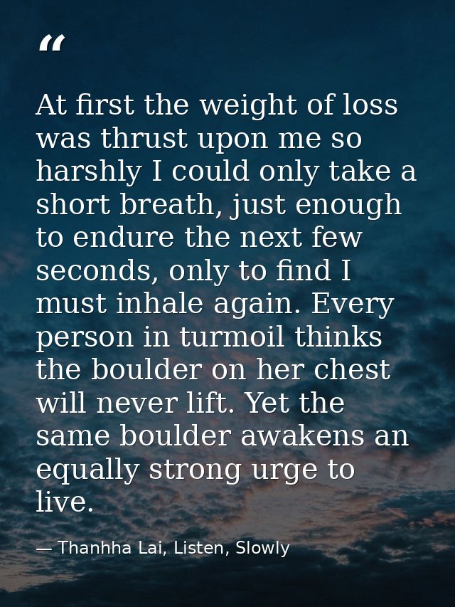 At first the weight of loss was thrust upon me so harshly I could only take a short breath, just enough to endure the ne — Thanhha Lai, Listen, Slowly