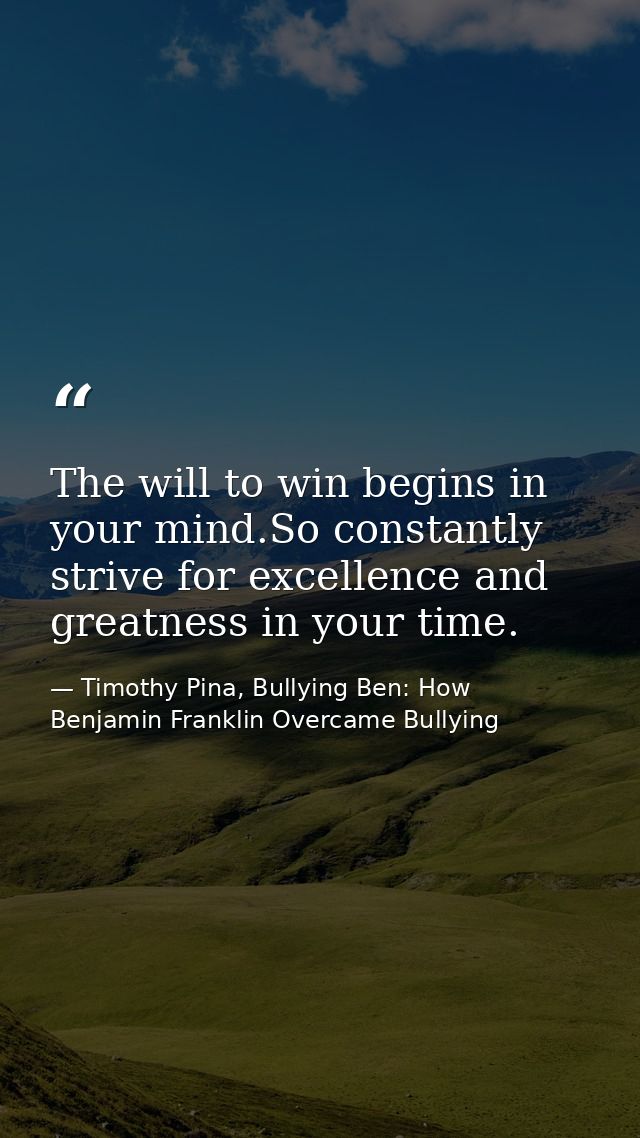 The will to win begins in your mind.So constantly strive for excellence and greatness in your time. — Timothy Pina, Bullying Ben: How Benjamin Franklin Overcame Bullying