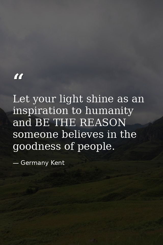 Let your light shine as an inspiration to humanity and BE THE REASON someone believes in the goodness of people. — Germany Kent