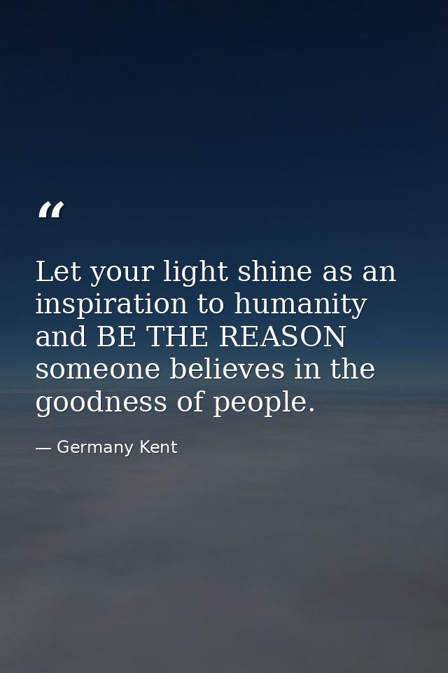 Let your light shine as an inspiration to humanity and BE THE REASON someone believes in the goodness of people. — Germany Kent