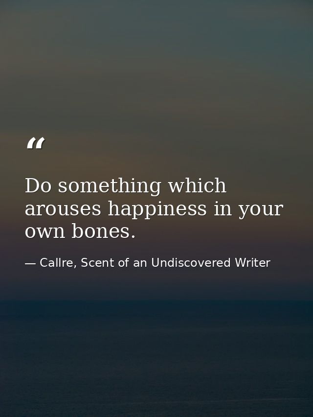 Do something which arouses happiness in your own bones. — Callre, Scent of an Undiscovered Writer
