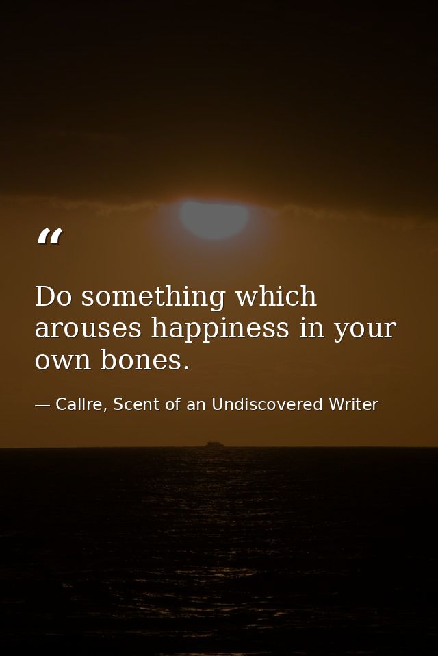 Do something which arouses happiness in your own bones. — Callre, Scent of an Undiscovered Writer