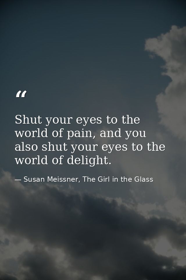 Shut your eyes to the world of pain, and you also shut your eyes to the world of delight. — Susan Meissner, The Girl in the Glass