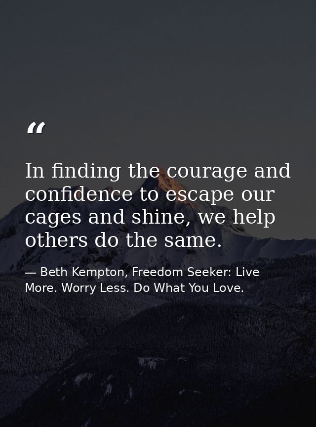 In finding the courage and confidence to escape our cages and shine, we help others do the same. — Beth Kempton, Freedom Seeker: Live More. Worry Less. Do What You Love.