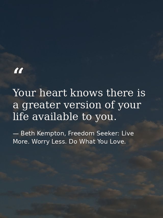 Your heart knows there is a greater version of your life available to you. — Beth Kempton, Freedom Seeker: Live More. Worry Less. Do What You Love.