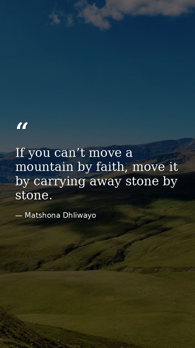 If you can’t move a mountain by faith, move it by carrying away stone by stone. — Matshona Dhliwayo